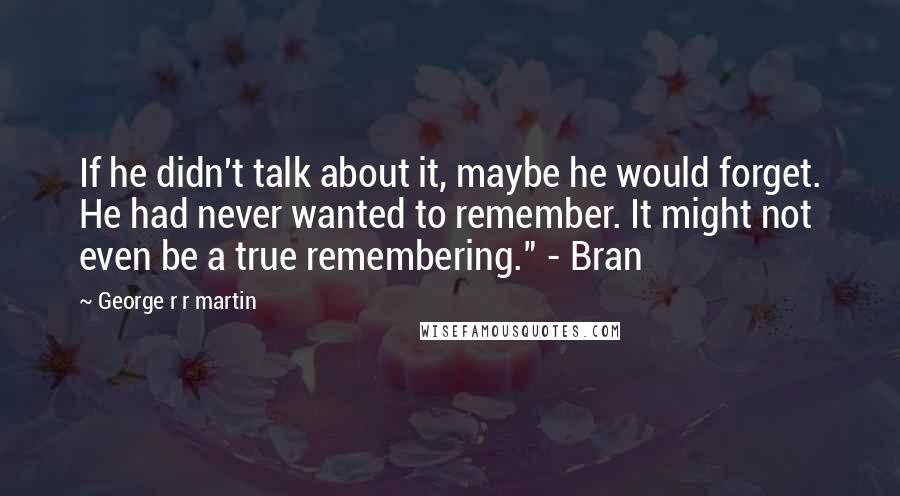 George R R Martin Quotes: If he didn't talk about it, maybe he would forget. He had never wanted to remember. It might not even be a true remembering." - Bran