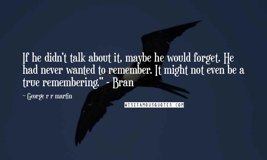 George R R Martin Quotes: If he didn't talk about it, maybe he would forget. He had never wanted to remember. It might not even be a true remembering." - Bran