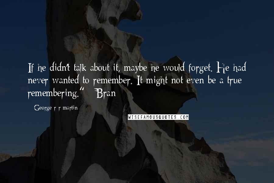 George R R Martin Quotes: If he didn't talk about it, maybe he would forget. He had never wanted to remember. It might not even be a true remembering." - Bran