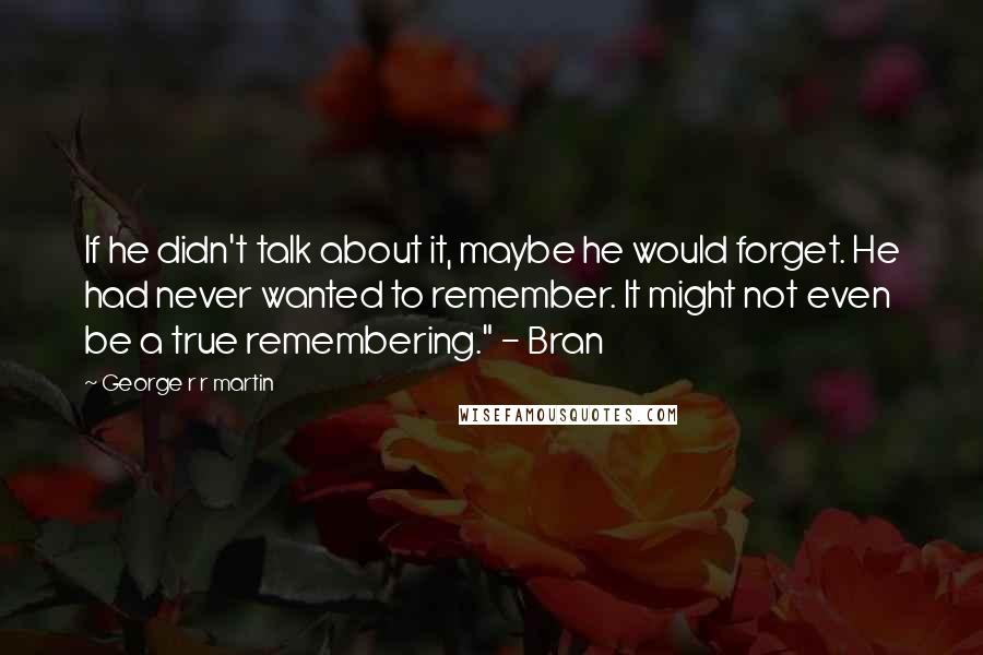 George R R Martin Quotes: If he didn't talk about it, maybe he would forget. He had never wanted to remember. It might not even be a true remembering." - Bran