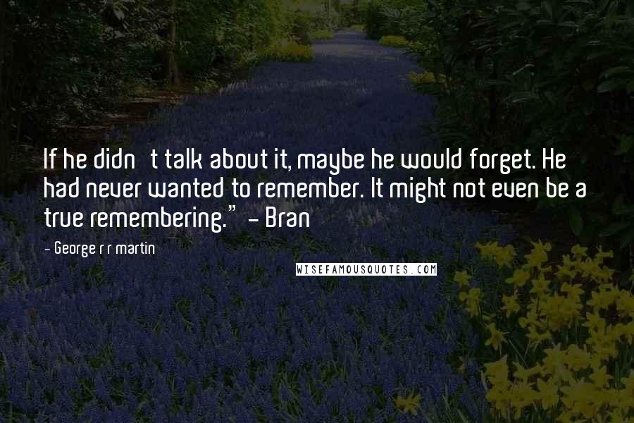 George R R Martin Quotes: If he didn't talk about it, maybe he would forget. He had never wanted to remember. It might not even be a true remembering." - Bran