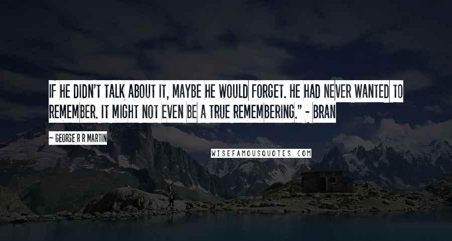 George R R Martin Quotes: If he didn't talk about it, maybe he would forget. He had never wanted to remember. It might not even be a true remembering." - Bran