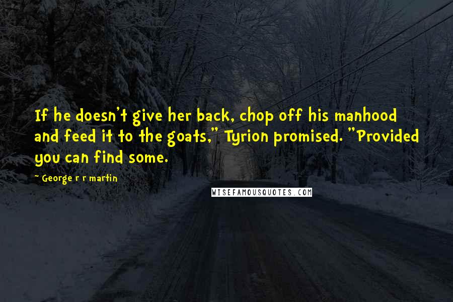 George R R Martin Quotes: If he doesn't give her back, chop off his manhood and feed it to the goats," Tyrion promised. "Provided you can find some.