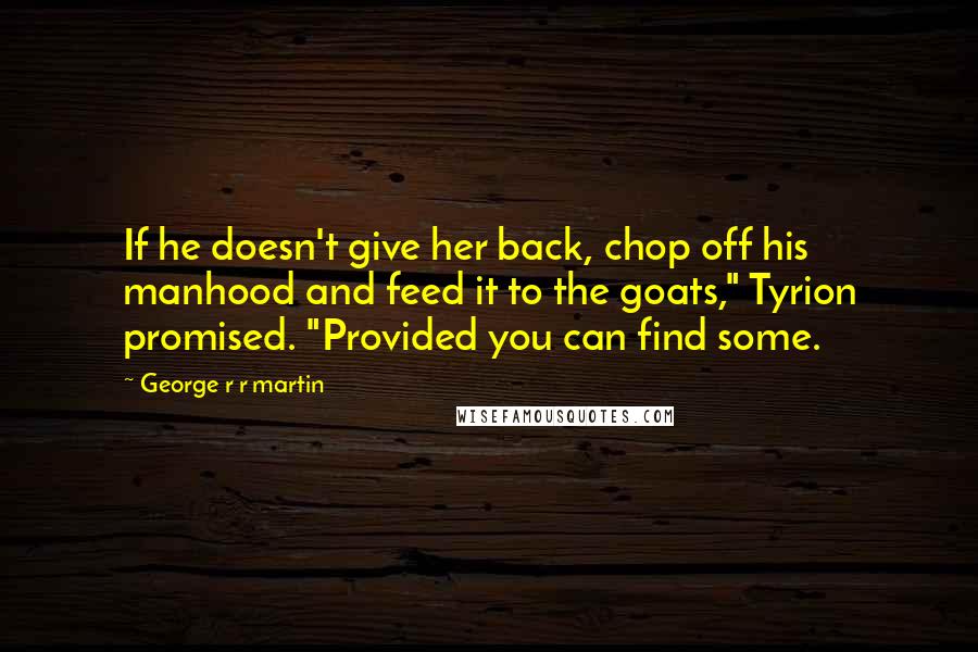 George R R Martin Quotes: If he doesn't give her back, chop off his manhood and feed it to the goats," Tyrion promised. "Provided you can find some.