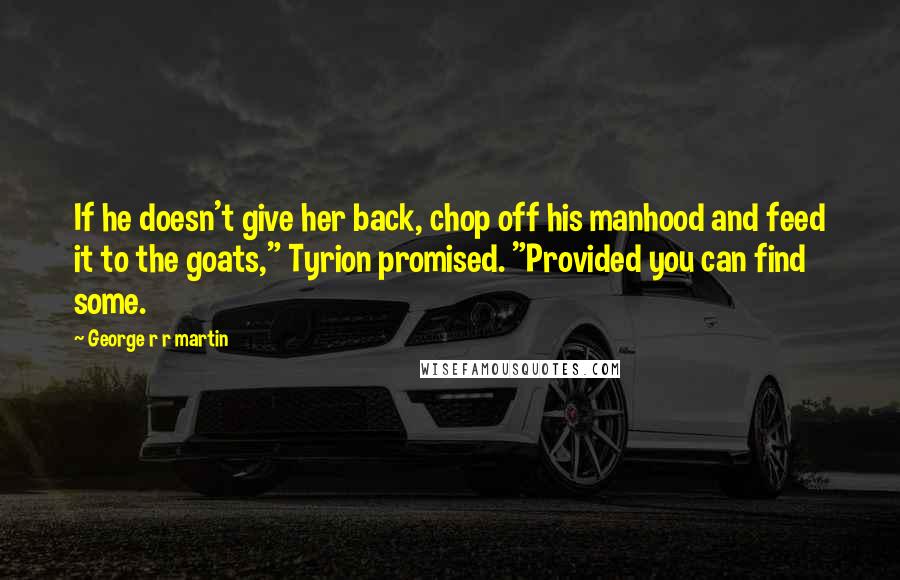 George R R Martin Quotes: If he doesn't give her back, chop off his manhood and feed it to the goats," Tyrion promised. "Provided you can find some.