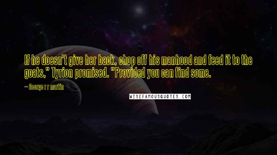 George R R Martin Quotes: If he doesn't give her back, chop off his manhood and feed it to the goats," Tyrion promised. "Provided you can find some.