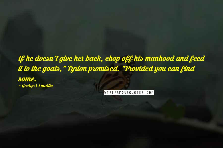 George R R Martin Quotes: If he doesn't give her back, chop off his manhood and feed it to the goats," Tyrion promised. "Provided you can find some.