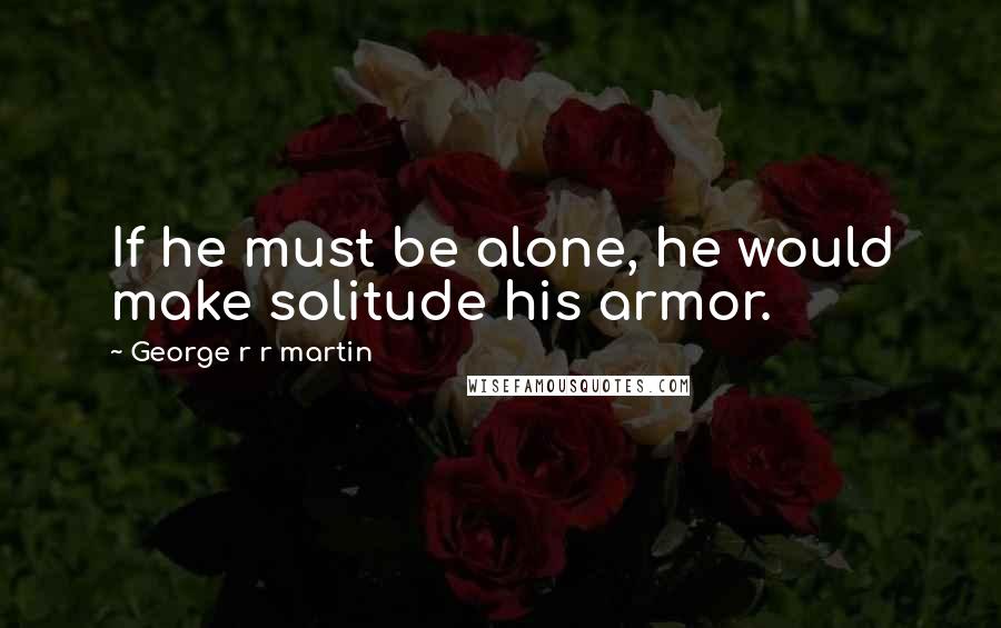 George R R Martin Quotes: If he must be alone, he would make solitude his armor.