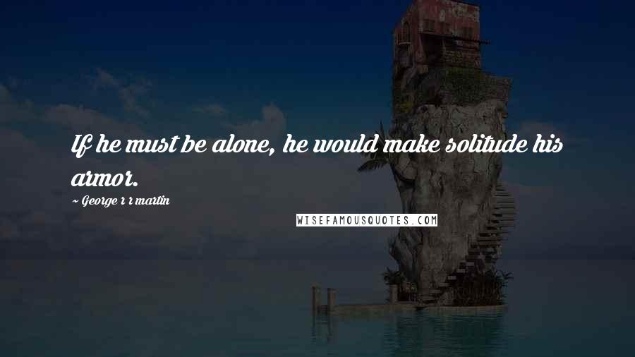 George R R Martin Quotes: If he must be alone, he would make solitude his armor.