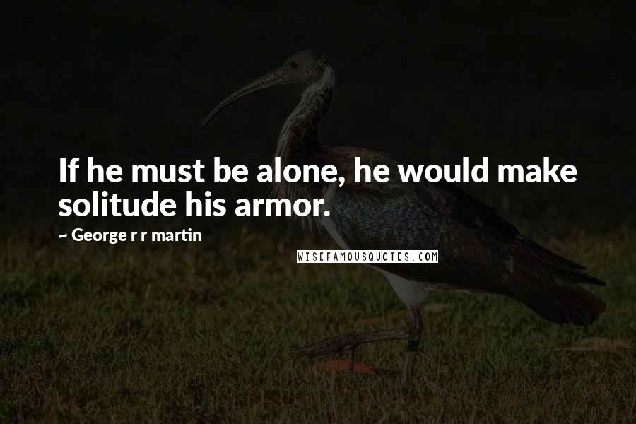 George R R Martin Quotes: If he must be alone, he would make solitude his armor.
