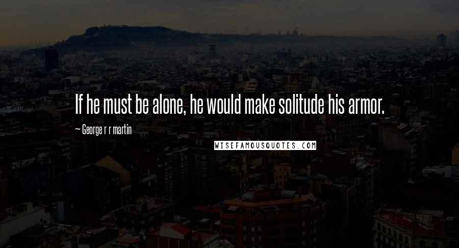 George R R Martin Quotes: If he must be alone, he would make solitude his armor.