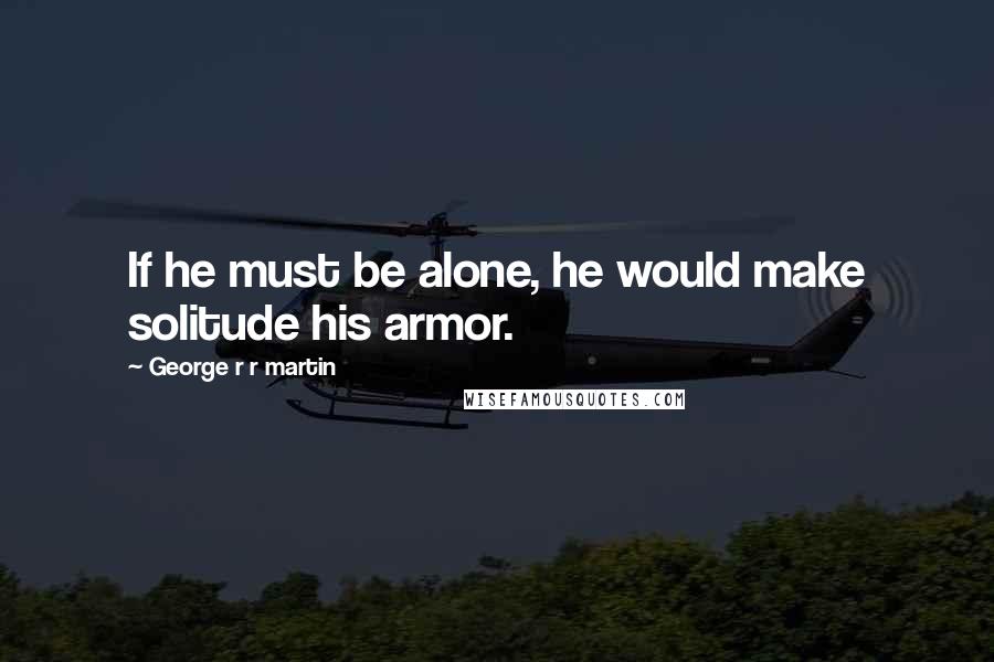 George R R Martin Quotes: If he must be alone, he would make solitude his armor.