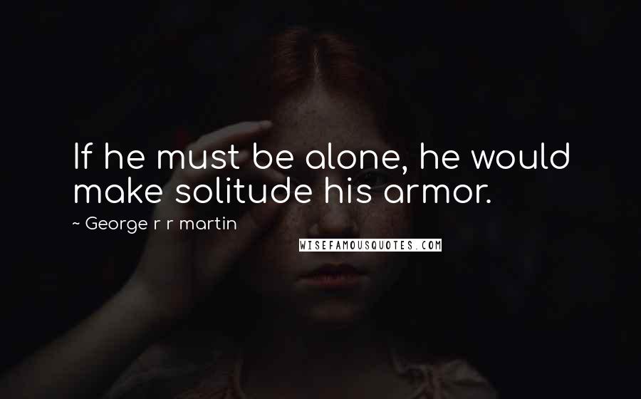 George R R Martin Quotes: If he must be alone, he would make solitude his armor.