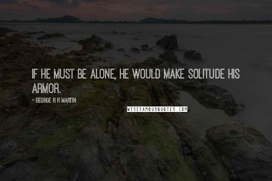 George R R Martin Quotes: If he must be alone, he would make solitude his armor.