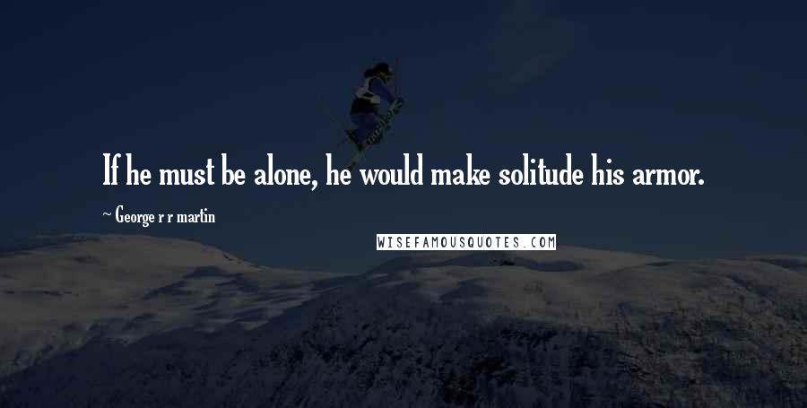 George R R Martin Quotes: If he must be alone, he would make solitude his armor.