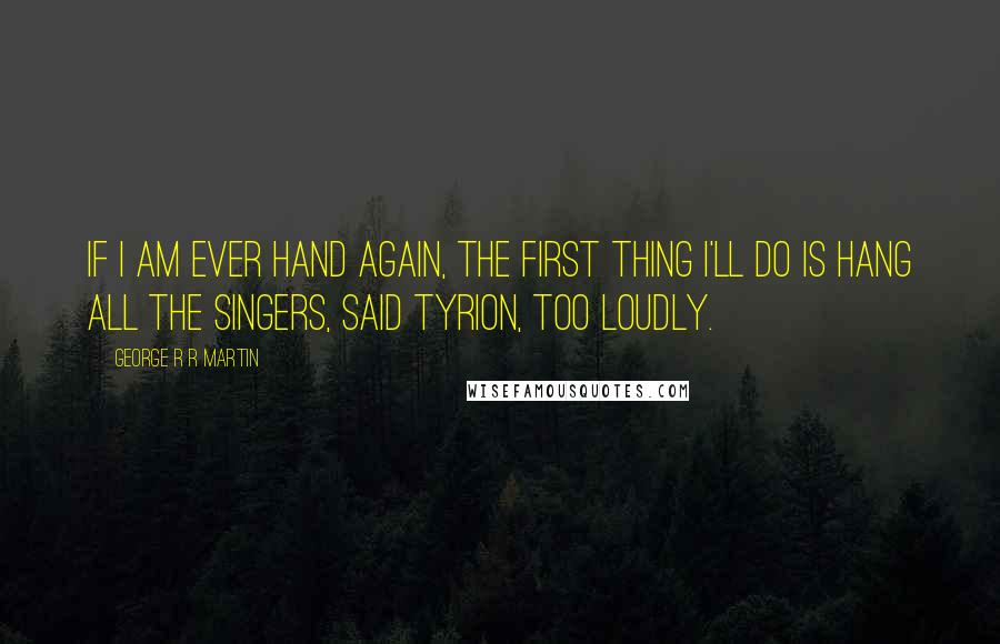 George R R Martin Quotes: If I am ever Hand again, the first thing I'll do is hang all the singers, said Tyrion, too loudly.