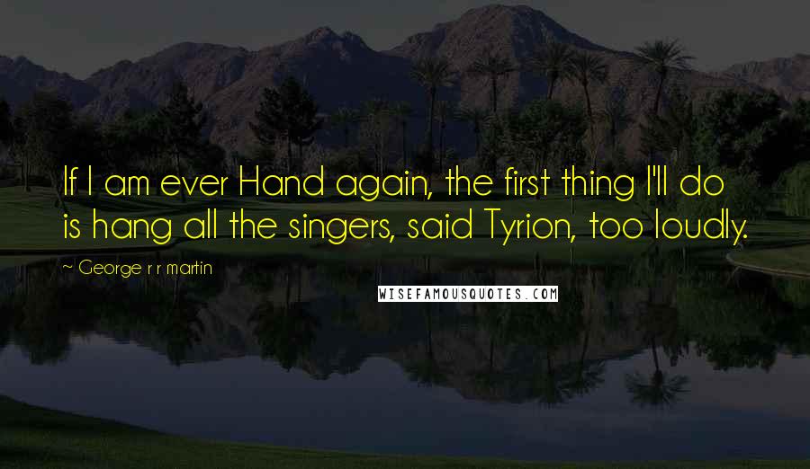 George R R Martin Quotes: If I am ever Hand again, the first thing I'll do is hang all the singers, said Tyrion, too loudly.