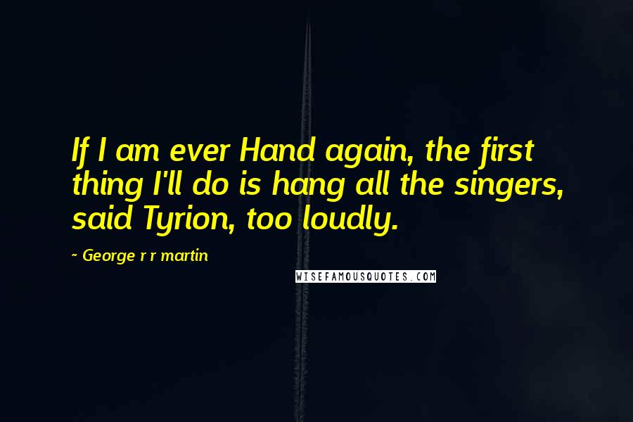 George R R Martin Quotes: If I am ever Hand again, the first thing I'll do is hang all the singers, said Tyrion, too loudly.