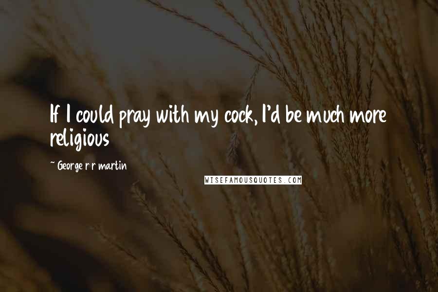 George R R Martin Quotes: If I could pray with my cock, I'd be much more religious