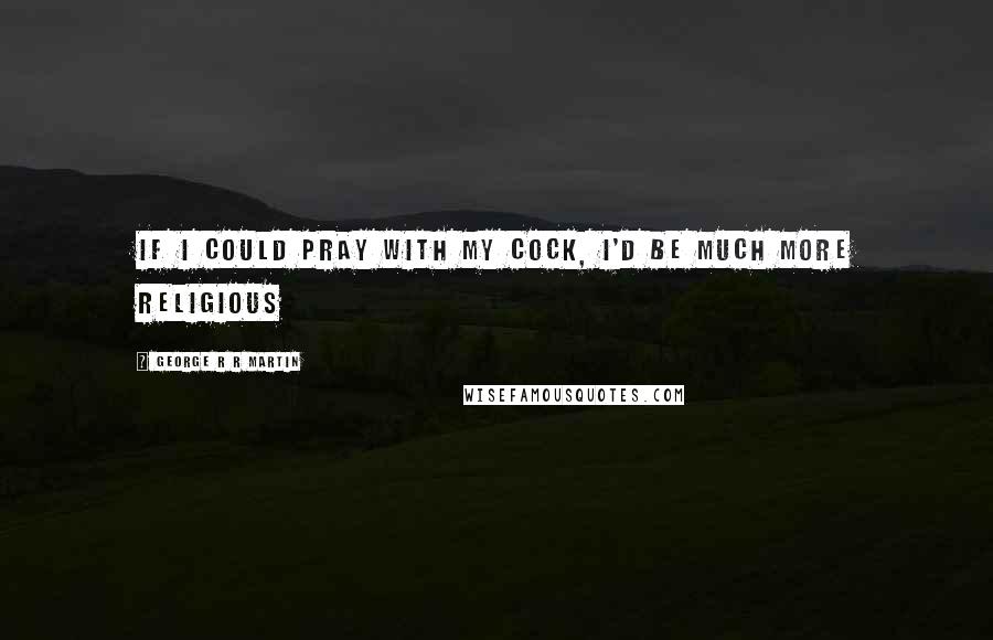 George R R Martin Quotes: If I could pray with my cock, I'd be much more religious