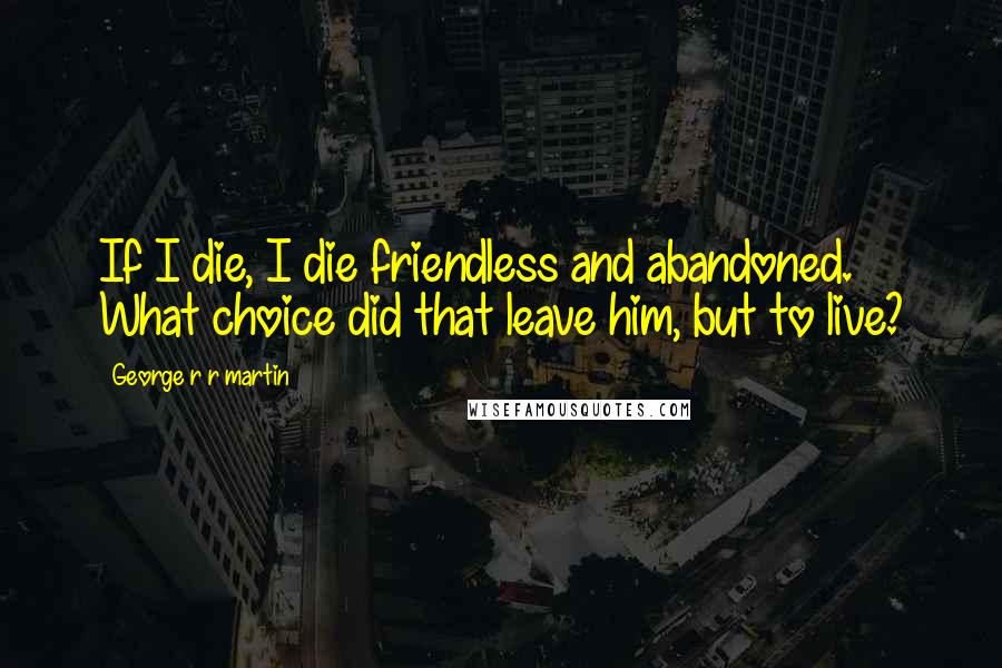 George R R Martin Quotes: If I die, I die friendless and abandoned. What choice did that leave him, but to live?