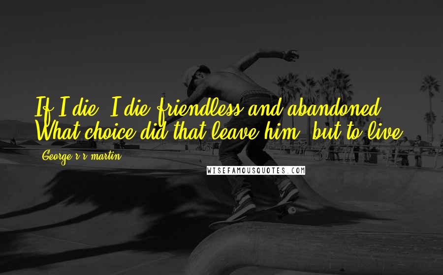 George R R Martin Quotes: If I die, I die friendless and abandoned. What choice did that leave him, but to live?