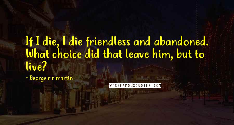 George R R Martin Quotes: If I die, I die friendless and abandoned. What choice did that leave him, but to live?