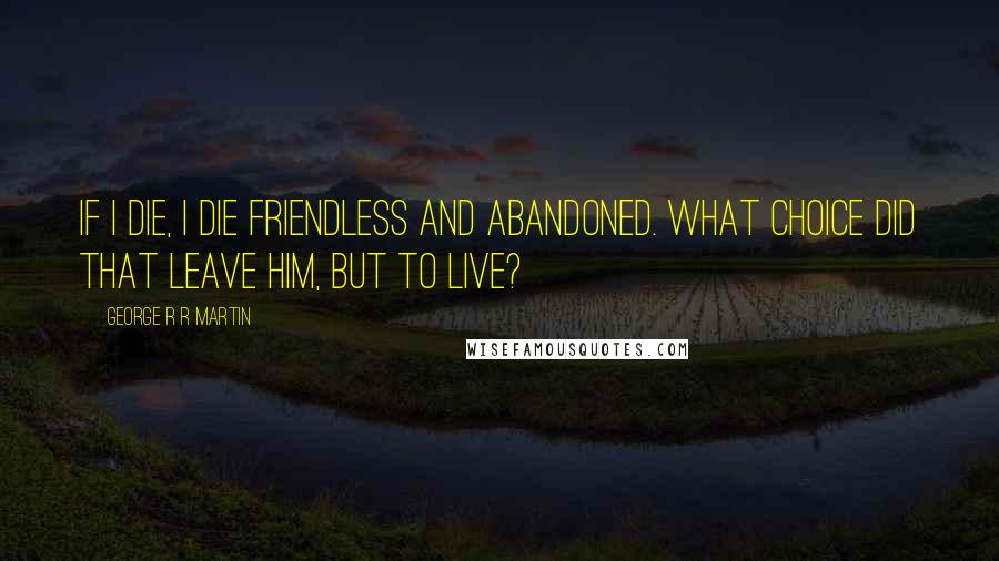George R R Martin Quotes: If I die, I die friendless and abandoned. What choice did that leave him, but to live?