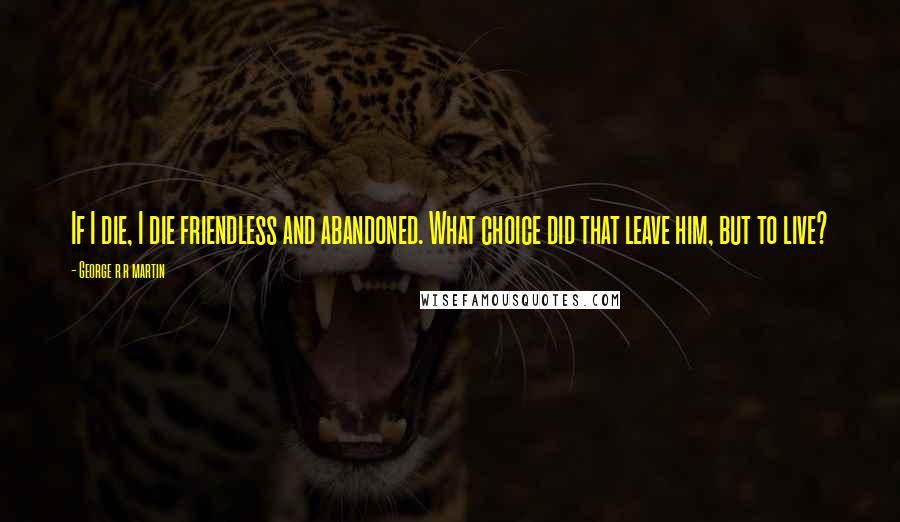 George R R Martin Quotes: If I die, I die friendless and abandoned. What choice did that leave him, but to live?