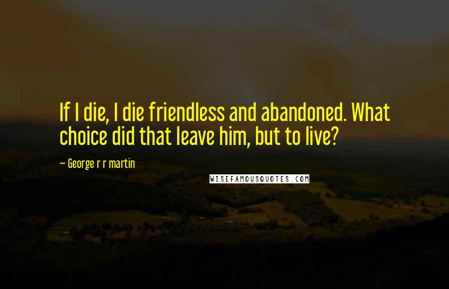 George R R Martin Quotes: If I die, I die friendless and abandoned. What choice did that leave him, but to live?