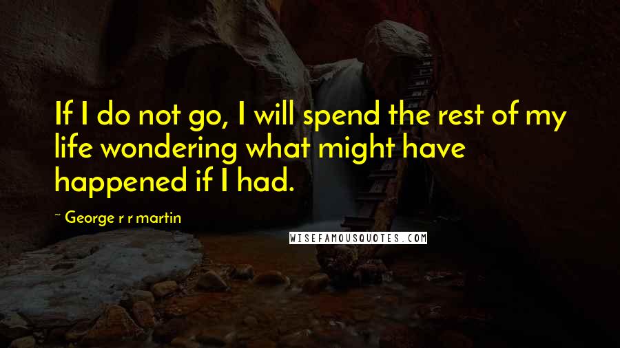 George R R Martin Quotes: If I do not go, I will spend the rest of my life wondering what might have happened if I had.