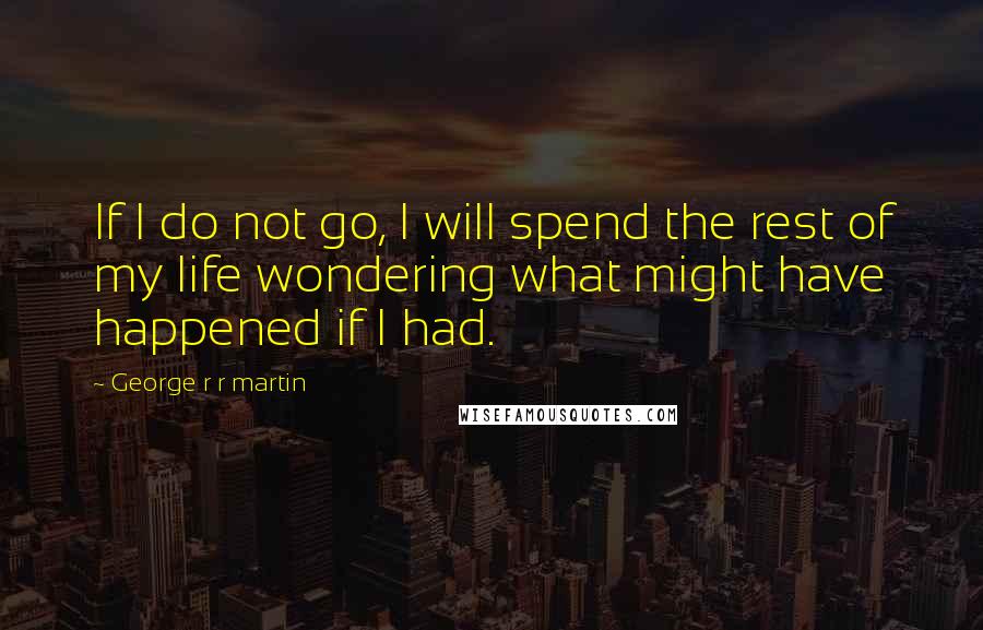 George R R Martin Quotes: If I do not go, I will spend the rest of my life wondering what might have happened if I had.