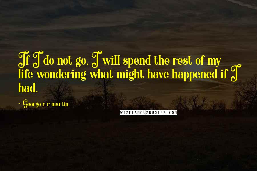 George R R Martin Quotes: If I do not go, I will spend the rest of my life wondering what might have happened if I had.