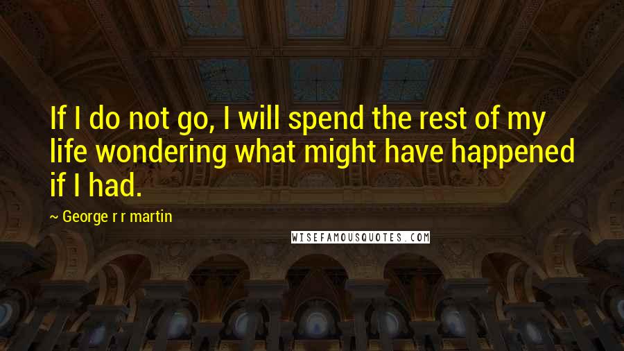 George R R Martin Quotes: If I do not go, I will spend the rest of my life wondering what might have happened if I had.