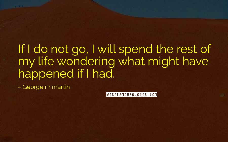 George R R Martin Quotes: If I do not go, I will spend the rest of my life wondering what might have happened if I had.