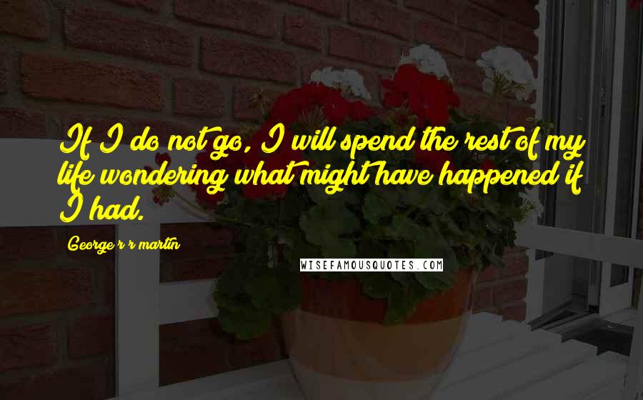 George R R Martin Quotes: If I do not go, I will spend the rest of my life wondering what might have happened if I had.