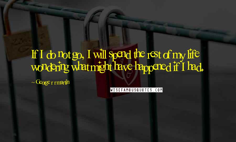 George R R Martin Quotes: If I do not go, I will spend the rest of my life wondering what might have happened if I had.