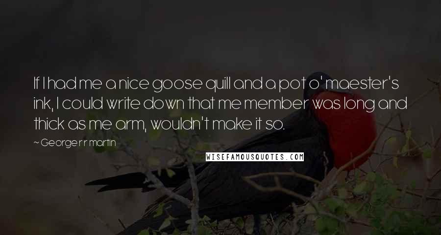 George R R Martin Quotes: If I had me a nice goose quill and a pot o' maester's ink, I could write down that me member was long and thick as me arm, wouldn't make it so.