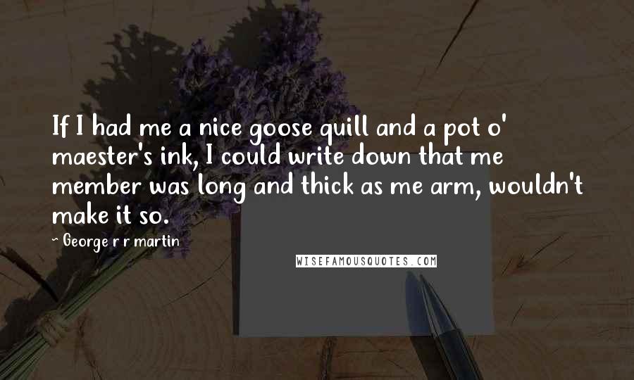 George R R Martin Quotes: If I had me a nice goose quill and a pot o' maester's ink, I could write down that me member was long and thick as me arm, wouldn't make it so.