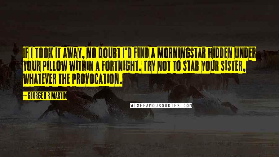 George R R Martin Quotes: If I took it away, no doubt I'd find a morningstar hidden under your pillow within a fortnight. Try not to stab your sister, whatever the provocation.