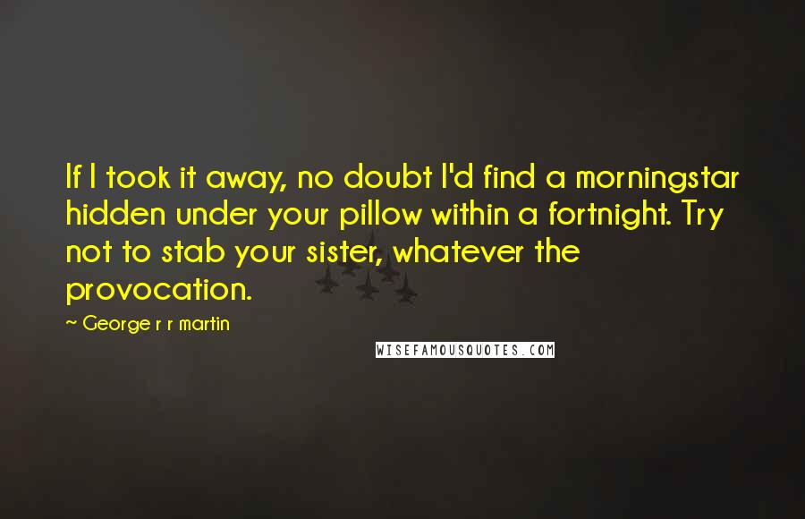 George R R Martin Quotes: If I took it away, no doubt I'd find a morningstar hidden under your pillow within a fortnight. Try not to stab your sister, whatever the provocation.