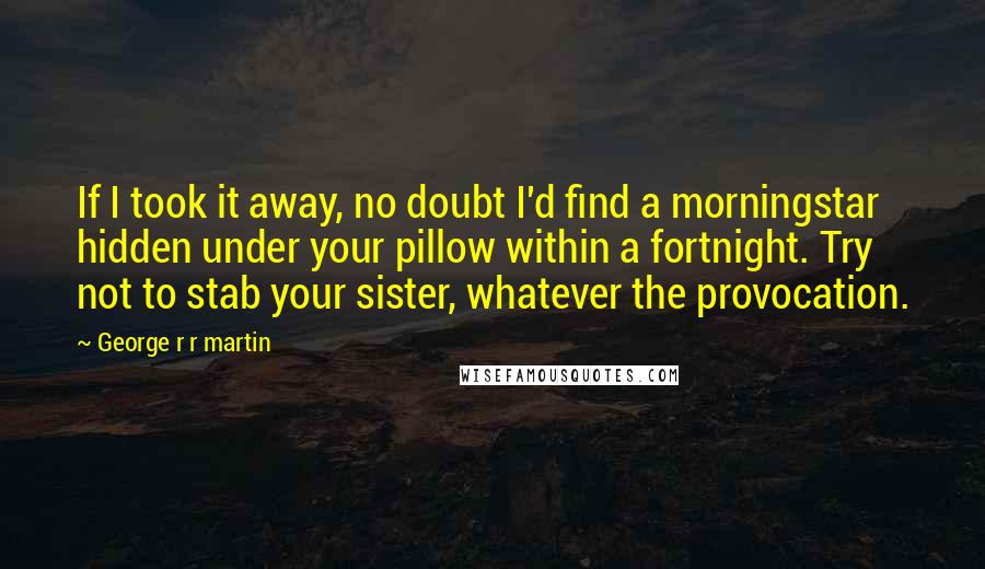 George R R Martin Quotes: If I took it away, no doubt I'd find a morningstar hidden under your pillow within a fortnight. Try not to stab your sister, whatever the provocation.