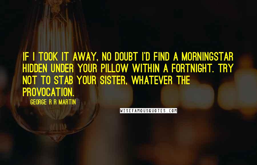 George R R Martin Quotes: If I took it away, no doubt I'd find a morningstar hidden under your pillow within a fortnight. Try not to stab your sister, whatever the provocation.