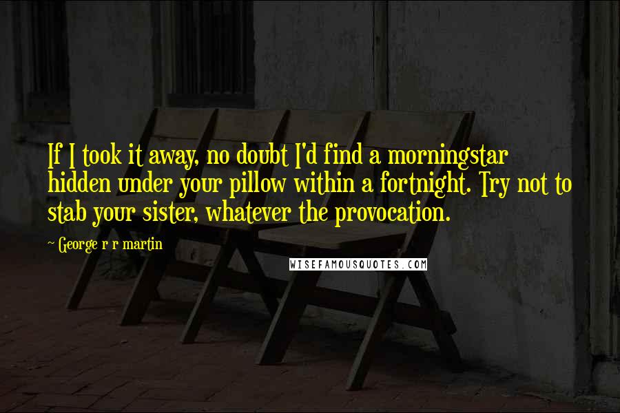 George R R Martin Quotes: If I took it away, no doubt I'd find a morningstar hidden under your pillow within a fortnight. Try not to stab your sister, whatever the provocation.