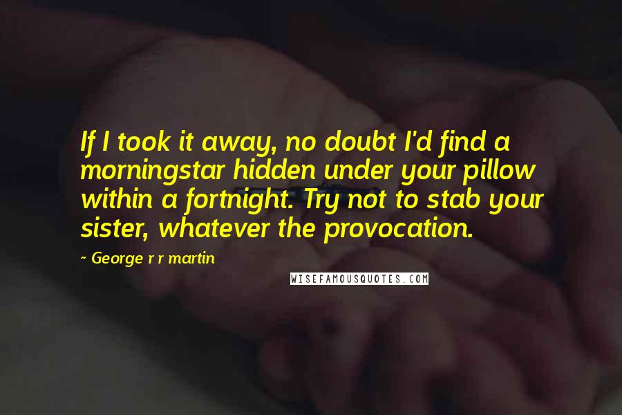George R R Martin Quotes: If I took it away, no doubt I'd find a morningstar hidden under your pillow within a fortnight. Try not to stab your sister, whatever the provocation.