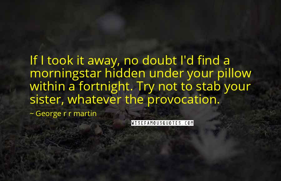 George R R Martin Quotes: If I took it away, no doubt I'd find a morningstar hidden under your pillow within a fortnight. Try not to stab your sister, whatever the provocation.
