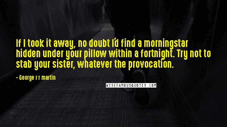 George R R Martin Quotes: If I took it away, no doubt I'd find a morningstar hidden under your pillow within a fortnight. Try not to stab your sister, whatever the provocation.