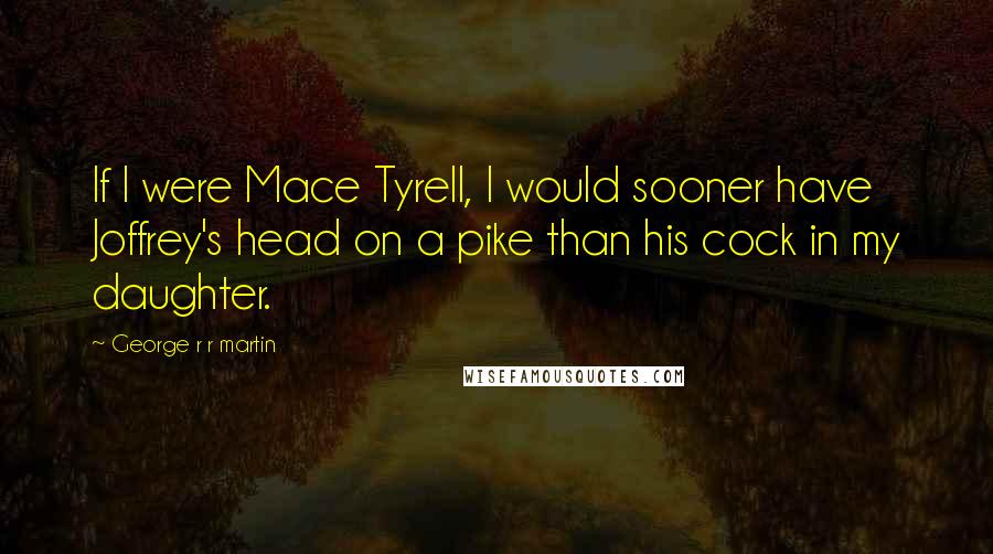 George R R Martin Quotes: If I were Mace Tyrell, I would sooner have Joffrey's head on a pike than his cock in my daughter.