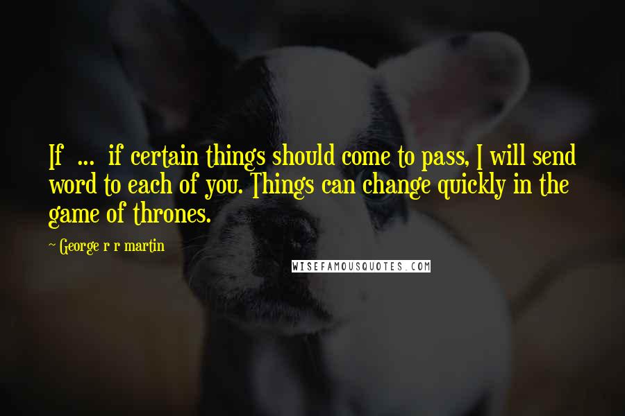 George R R Martin Quotes: If ... if certain things should come to pass, I will send word to each of you. Things can change quickly in the game of thrones.