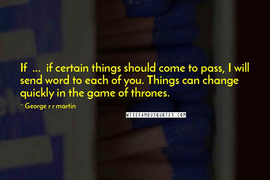 George R R Martin Quotes: If ... if certain things should come to pass, I will send word to each of you. Things can change quickly in the game of thrones.